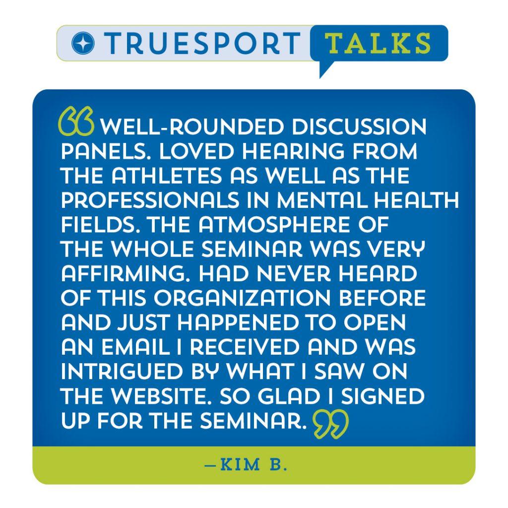 TrueSport Talk Testimonial: "Well-rounded discussion panels. Loved hearing from the athletes as well as the professionals in mental health fields. The atmosphere of the whole seminar was very affirming. Had never heard of this organization before and just happened to open an email I received and was intrigued by what I saw on the website. So glad I signed up for the seminar." - Kim B.