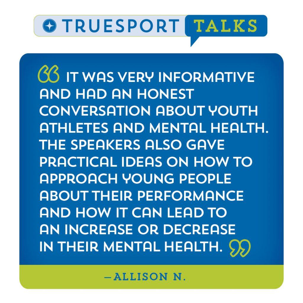 TrueSport Talks testimonials: "It was very informative and had honest conversation about youth athletes and mental health. The speakers also gave practical ideas on how to approach young people about their performance and how it can lead to an increase or decrease in their mental health." - Allison N.