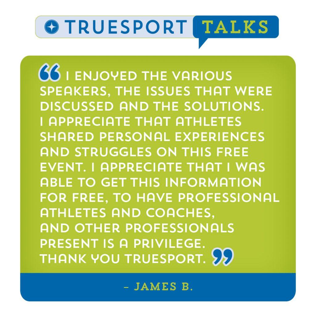 TrueSport Talk Testimonial: "I enjoyed the various speakers. The issues that were discussed and the solutions. I appreciate that athletes shared personal experiences and struggles on this free event. I appreciate that I was able to get this information for free. To have professional athlete and coaches and other professionals present is a privilege. Thank you TrueSport." James B.