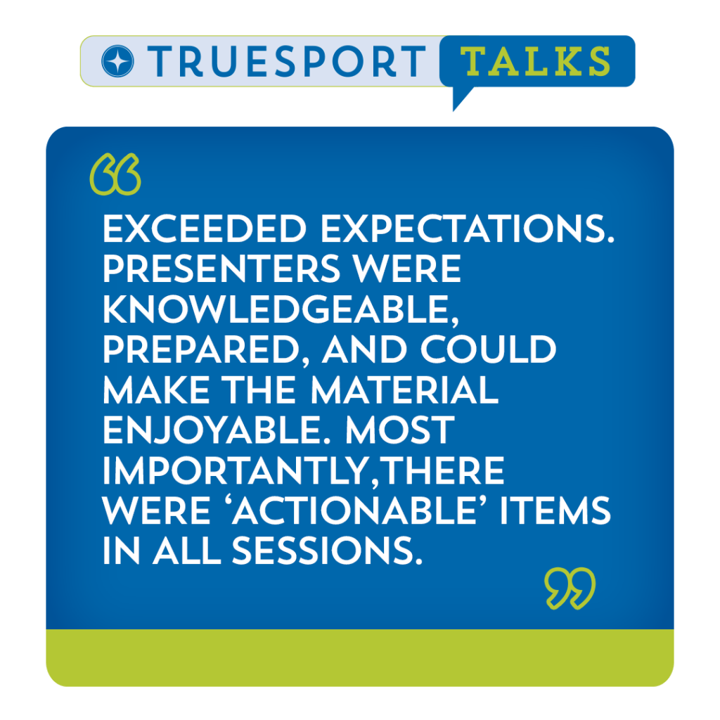 TrueSport Talks 2023 testimonial, "Exceeded expectations. Presenters were knowledgeable, prepared, and coule make the material enjoyable. Most importantly, there were 'actionable' items in all sessions."