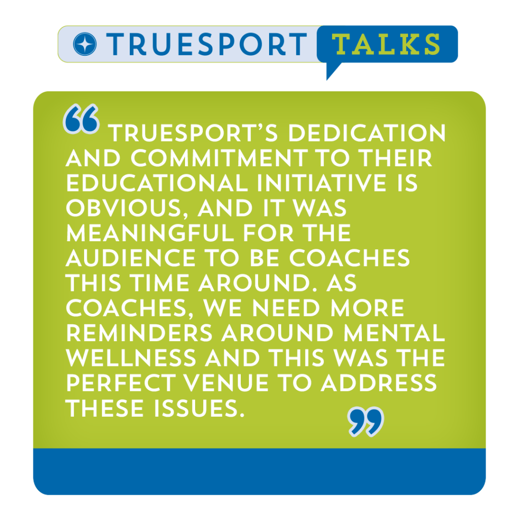 TrueSport Talks 2023 testimonial, "TrueSport's dedication and commitment to their educational initiative is obvious, and it was meaningful for the audience to be coaches this time around. As coaches, we need more reminders about mental wellness and this was the perfect venue to address these issues.